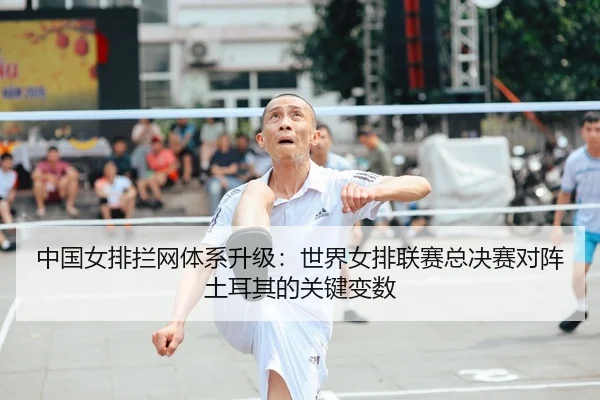中国女排拦网体系升级：世界女排联赛总决赛对阵土耳其的关键变数
