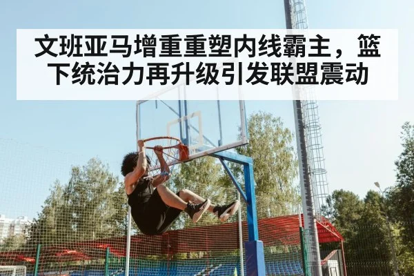 文班亚马增重重塑内线霸主，篮下统治力再升级引发联盟震动