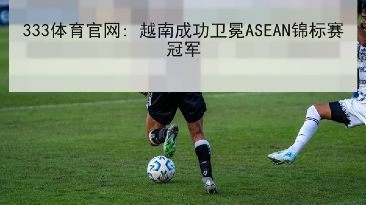 333体育官网: 越南成功卫冕ASEAN锦标赛冠军