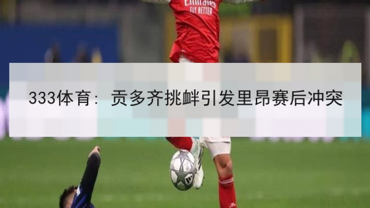 333体育: 贡多齐挑衅引发里昂赛后冲突