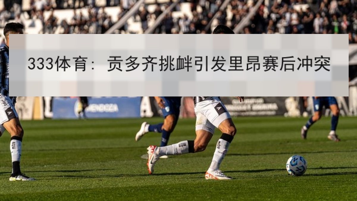 333体育: 贡多齐挑衅引发里昂赛后冲突