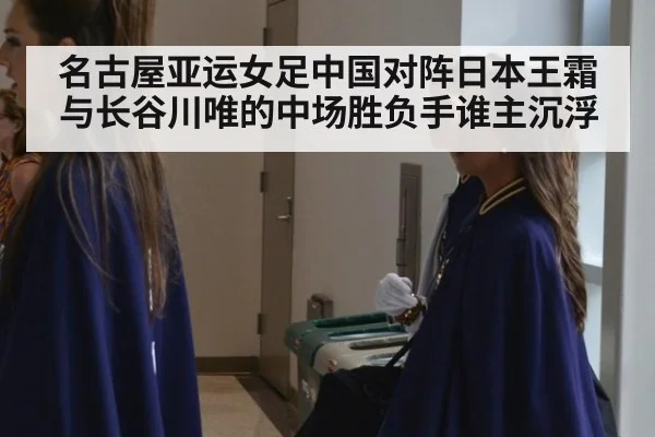 名古屋亚运女足中国对阵日本王霜与长谷川唯的中场胜负手谁主沉浮